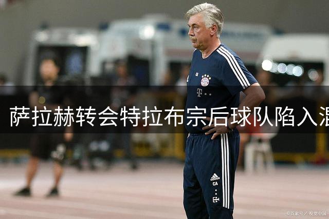 萨拉赫转会特拉布宗后球队陷入混乱：欧战失利主帅辞职